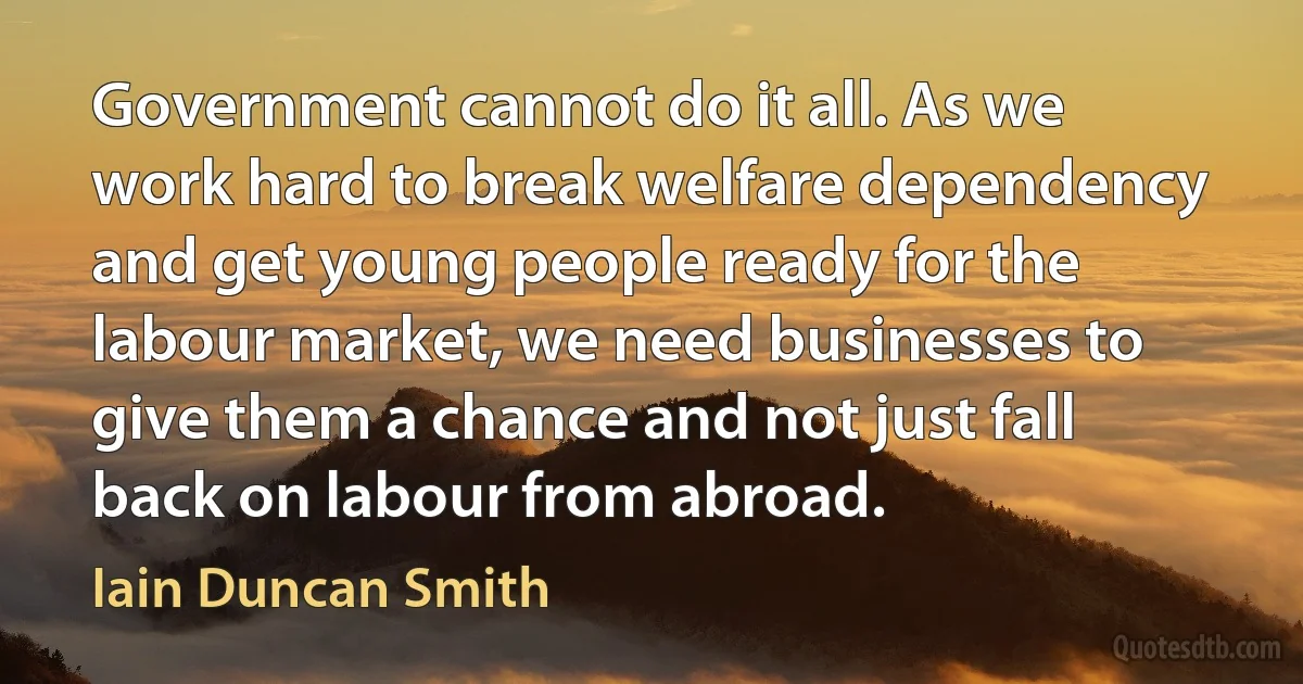 Government cannot do it all. As we work hard to break welfare dependency and get young people ready for the labour market, we need businesses to give them a chance and not just fall back on labour from abroad. (Iain Duncan Smith)