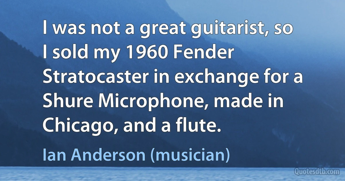 I was not a great guitarist, so I sold my 1960 Fender Stratocaster in exchange for a Shure Microphone, made in Chicago, and a flute. (Ian Anderson (musician))