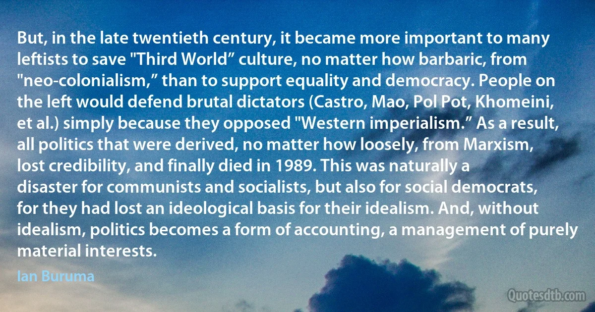 But, in the late twentieth century, it became more important to many leftists to save "Third World” culture, no matter how barbaric, from "neo-colonialism,” than to support equality and democracy. People on the left would defend brutal dictators (Castro, Mao, Pol Pot, Khomeini, et al.) simply because they opposed "Western imperialism.” As a result, all politics that were derived, no matter how loosely, from Marxism, lost credibility, and finally died in 1989. This was naturally a disaster for communists and socialists, but also for social democrats, for they had lost an ideological basis for their idealism. And, without idealism, politics becomes a form of accounting, a management of purely material interests. (Ian Buruma)