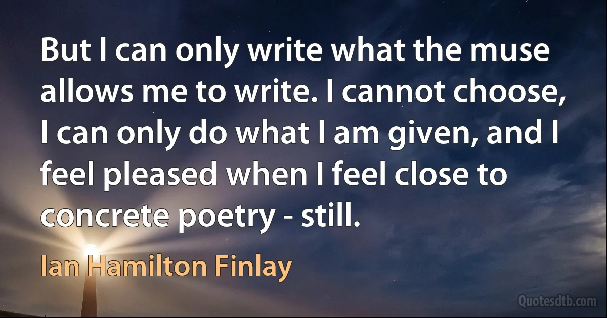 But I can only write what the muse allows me to write. I cannot choose, I can only do what I am given, and I feel pleased when I feel close to concrete poetry - still. (Ian Hamilton Finlay)