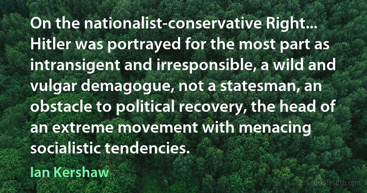 On the nationalist-conservative Right... Hitler was portrayed for the most part as intransigent and irresponsible, a wild and vulgar demagogue, not a statesman, an obstacle to political recovery, the head of an extreme movement with menacing socialistic tendencies. (Ian Kershaw)