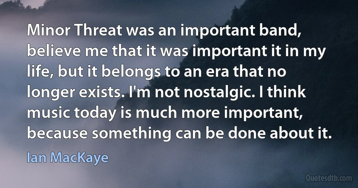 Minor Threat was an important band, believe me that it was important it in my life, but it belongs to an era that no longer exists. I'm not nostalgic. I think music today is much more important, because something can be done about it. (Ian MacKaye)