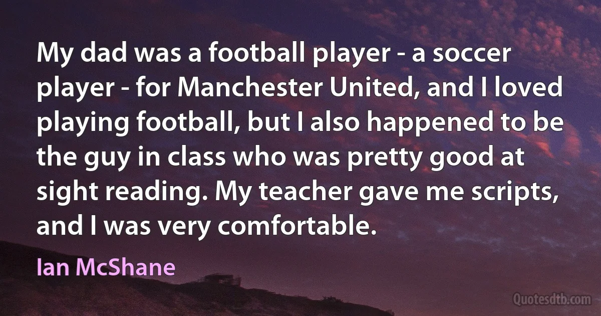 My dad was a football player - a soccer player - for Manchester United, and I loved playing football, but I also happened to be the guy in class who was pretty good at sight reading. My teacher gave me scripts, and I was very comfortable. (Ian McShane)