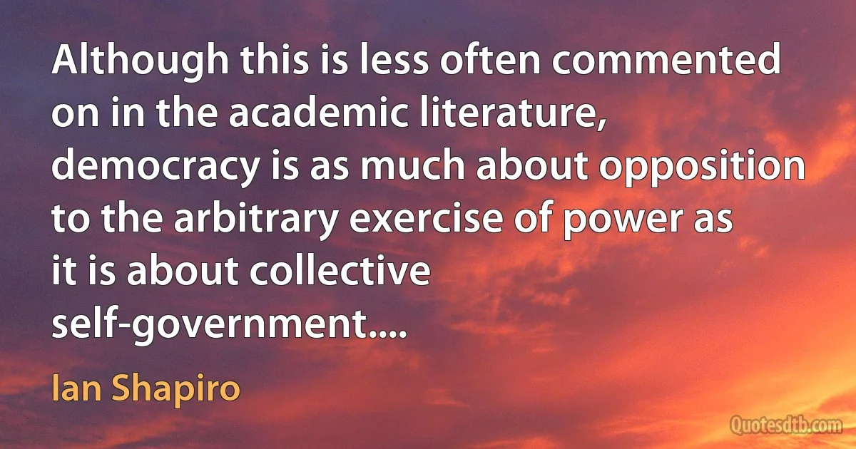 Although this is less often commented on in the academic literature, democracy is as much about opposition to the arbitrary exercise of power as it is about collective self-government.... (Ian Shapiro)