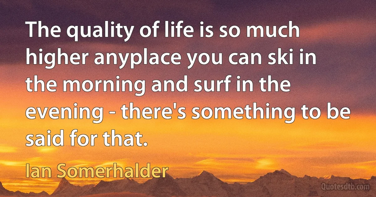 The quality of life is so much higher anyplace you can ski in the morning and surf in the evening - there's something to be said for that. (Ian Somerhalder)