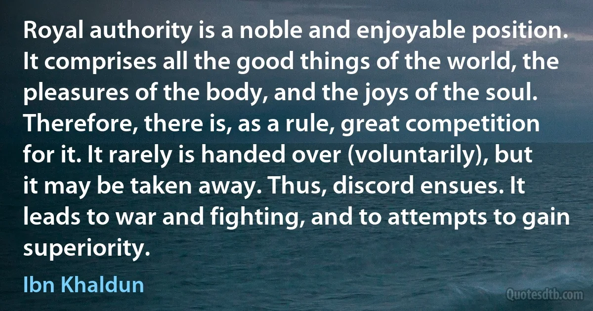 Royal authority is a noble and enjoyable position. It comprises all the good things of the world, the pleasures of the body, and the joys of the soul. Therefore, there is, as a rule, great competition for it. It rarely is handed over (voluntarily), but it may be taken away. Thus, discord ensues. It leads to war and fighting, and to attempts to gain superiority. (Ibn Khaldun)