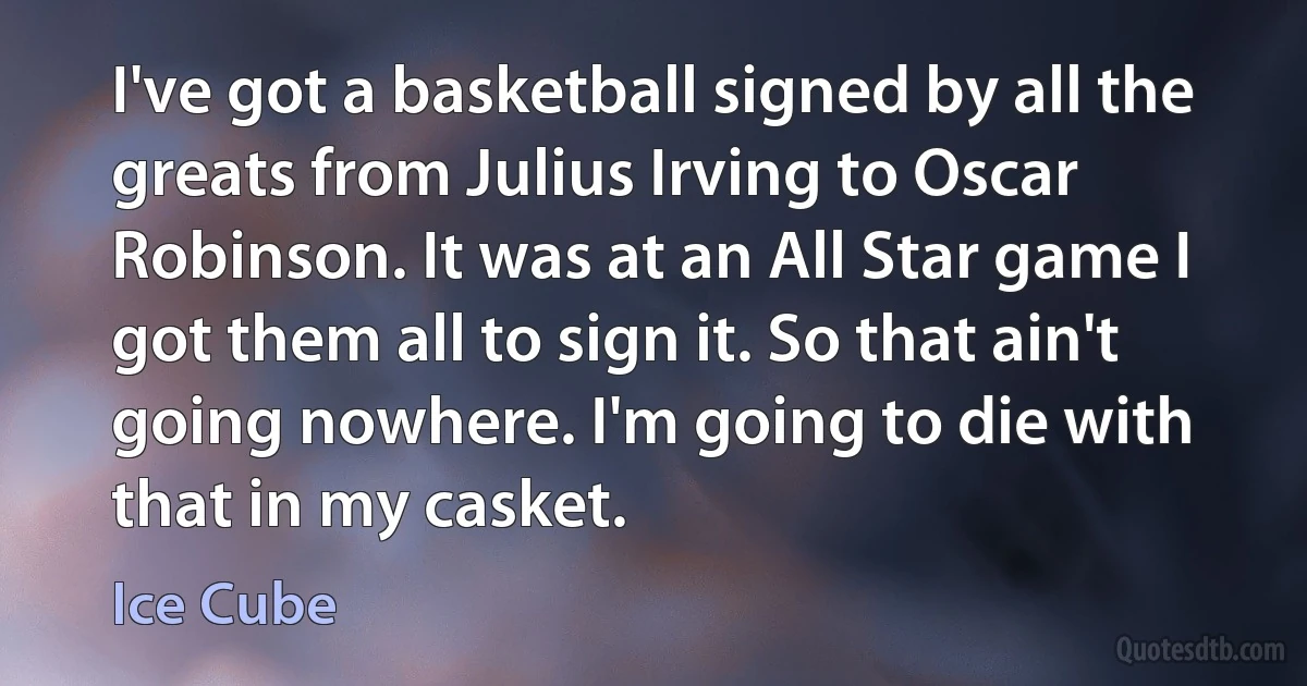 I've got a basketball signed by all the greats from Julius Irving to Oscar Robinson. It was at an All Star game I got them all to sign it. So that ain't going nowhere. I'm going to die with that in my casket. (Ice Cube)