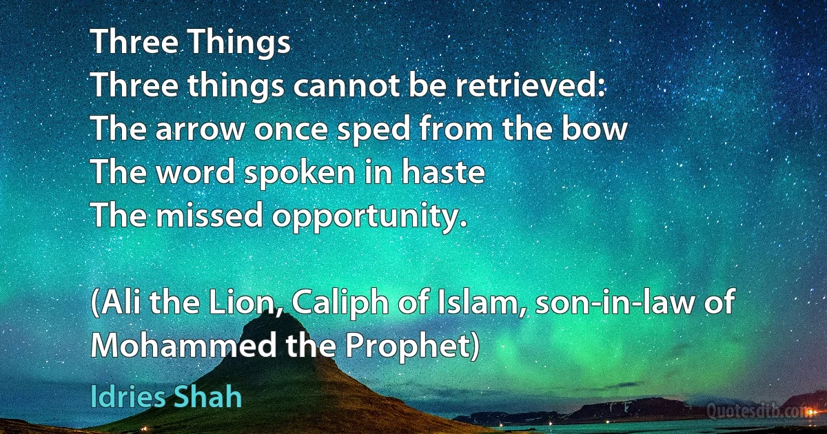 Three Things
Three things cannot be retrieved:
The arrow once sped from the bow
The word spoken in haste
The missed opportunity.

(Ali the Lion, Caliph of Islam, son-in-law of Mohammed the Prophet) (Idries Shah)