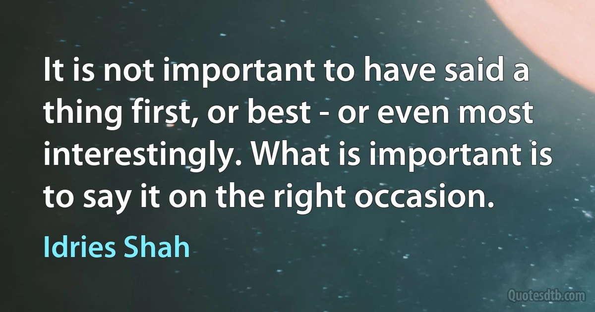 It is not important to have said a thing first, or best - or even most interestingly. What is important is to say it on the right occasion. (Idries Shah)