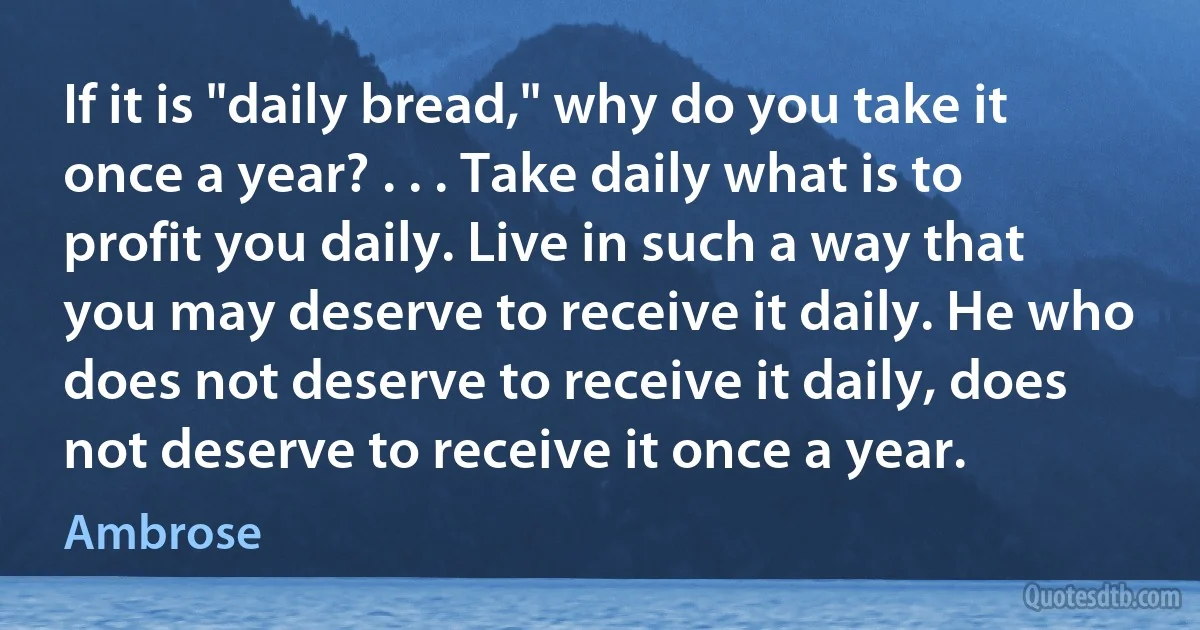 If it is "daily bread," why do you take it once a year? . . . Take daily what is to profit you daily. Live in such a way that you may deserve to receive it daily. He who does not deserve to receive it daily, does not deserve to receive it once a year. (Ambrose)