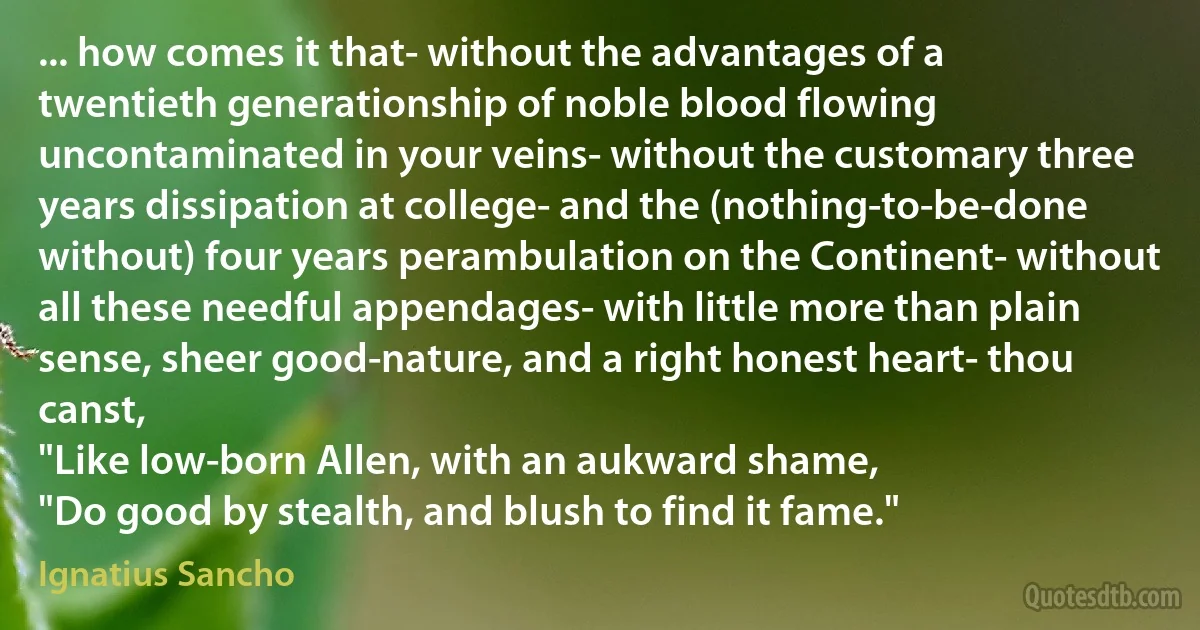 ... how comes it that- without the advantages of a twentieth generationship of noble blood flowing uncontaminated in your veins- without the customary three years dissipation at college- and the (nothing-to-be-done without) four years perambulation on the Continent- without all these needful appendages- with little more than plain sense, sheer good-nature, and a right honest heart- thou canst,
"Like low-born Allen, with an aukward shame,
"Do good by stealth, and blush to find it fame." (Ignatius Sancho)