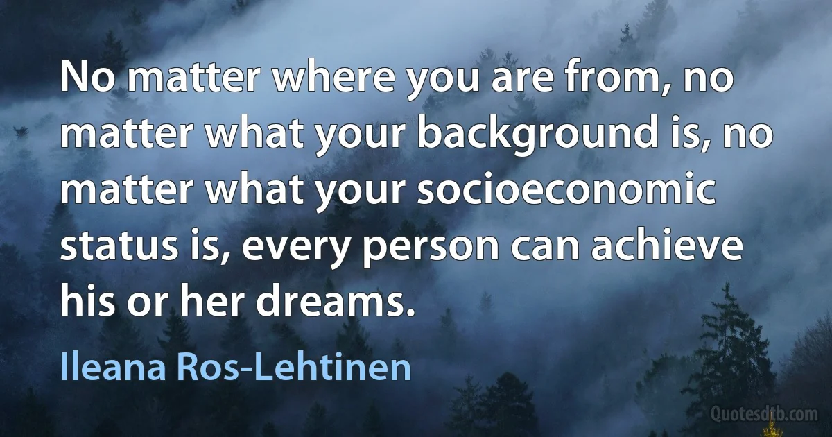 No matter where you are from, no matter what your background is, no matter what your socioeconomic status is, every person can achieve his or her dreams. (Ileana Ros-Lehtinen)