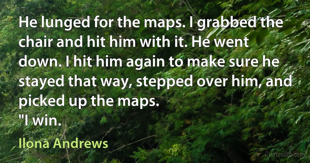 He lunged for the maps. I grabbed the chair and hit him with it. He went down. I hit him again to make sure he stayed that way, stepped over him, and picked up the maps.
"I win. (Ilona Andrews)