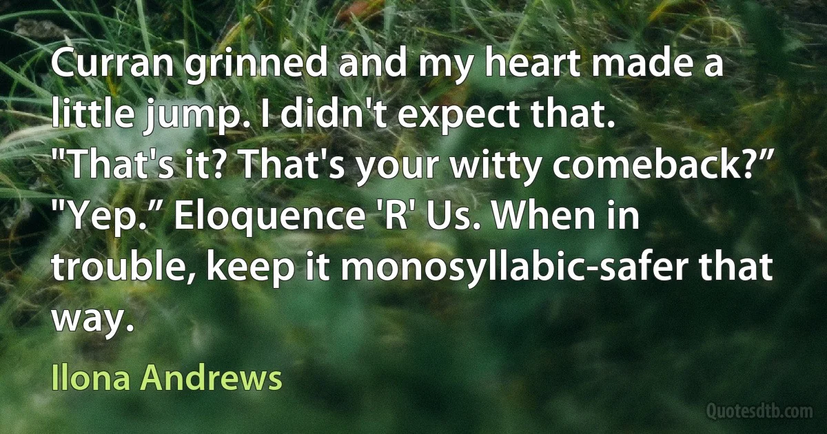 Curran grinned and my heart made a little jump. I didn't expect that.
"That's it? That's your witty comeback?”
"Yep.” Eloquence 'R' Us. When in trouble, keep it monosyllabic-safer that way. (Ilona Andrews)