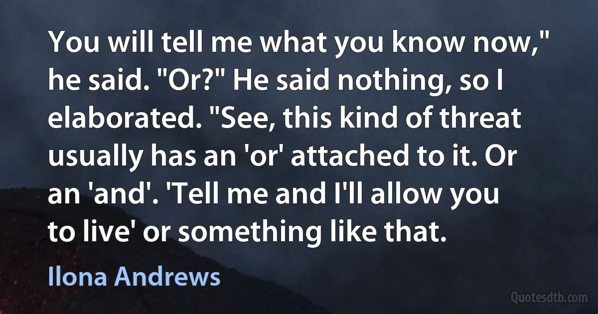 You will tell me what you know now," he said. "Or?" He said nothing, so I elaborated. "See, this kind of threat usually has an 'or' attached to it. Or an 'and'. 'Tell me and I'll allow you to live' or something like that. (Ilona Andrews)