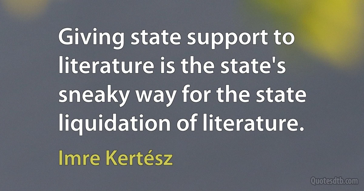 Giving state support to literature is the state's sneaky way for the state liquidation of literature. (Imre Kertész)