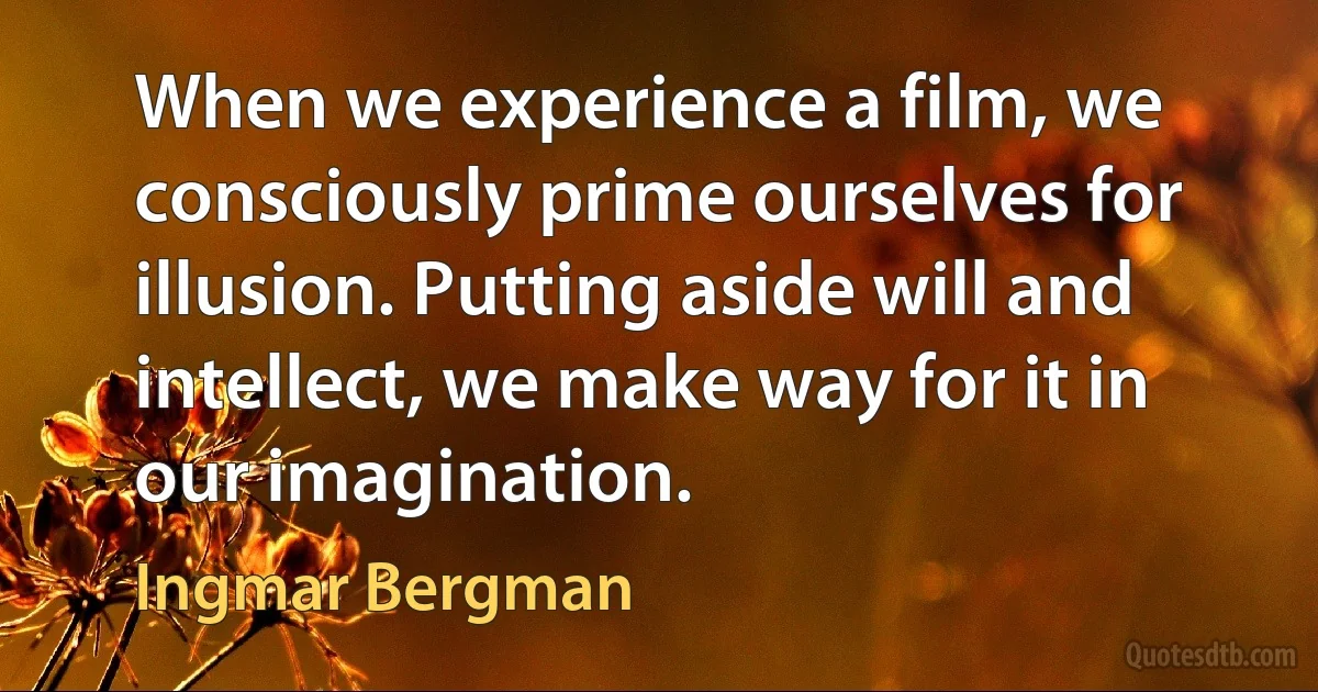 When we experience a film, we consciously prime ourselves for illusion. Putting aside will and intellect, we make way for it in our imagination. (Ingmar Bergman)