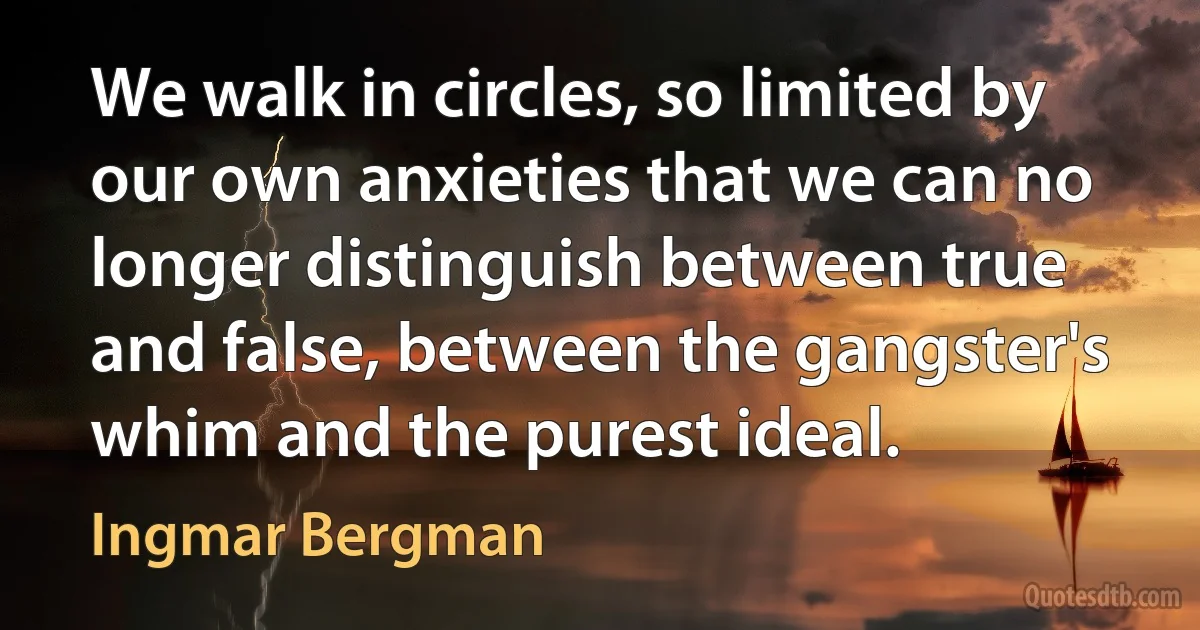 We walk in circles, so limited by our own anxieties that we can no longer distinguish between true and false, between the gangster's whim and the purest ideal. (Ingmar Bergman)