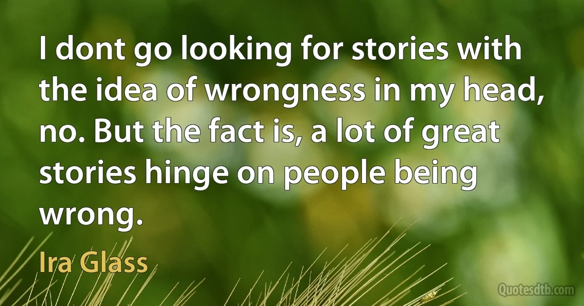 I dont go looking for stories with the idea of wrongness in my head, no. But the fact is, a lot of great stories hinge on people being wrong. (Ira Glass)