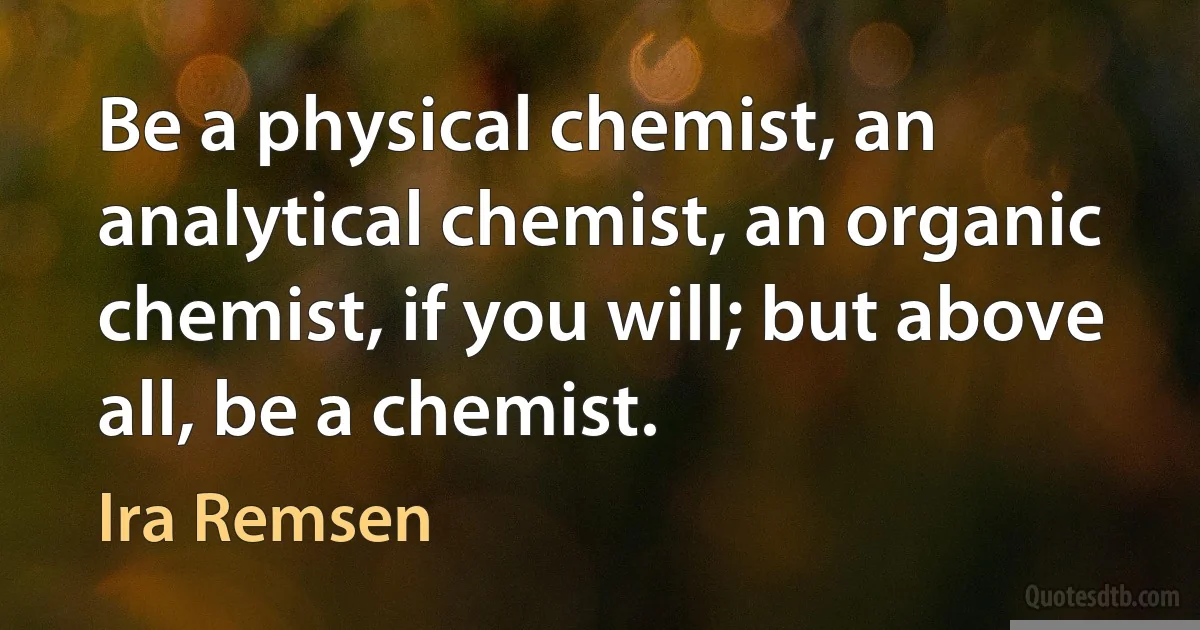 Be a physical chemist, an analytical chemist, an organic chemist, if you will; but above all, be a chemist. (Ira Remsen)