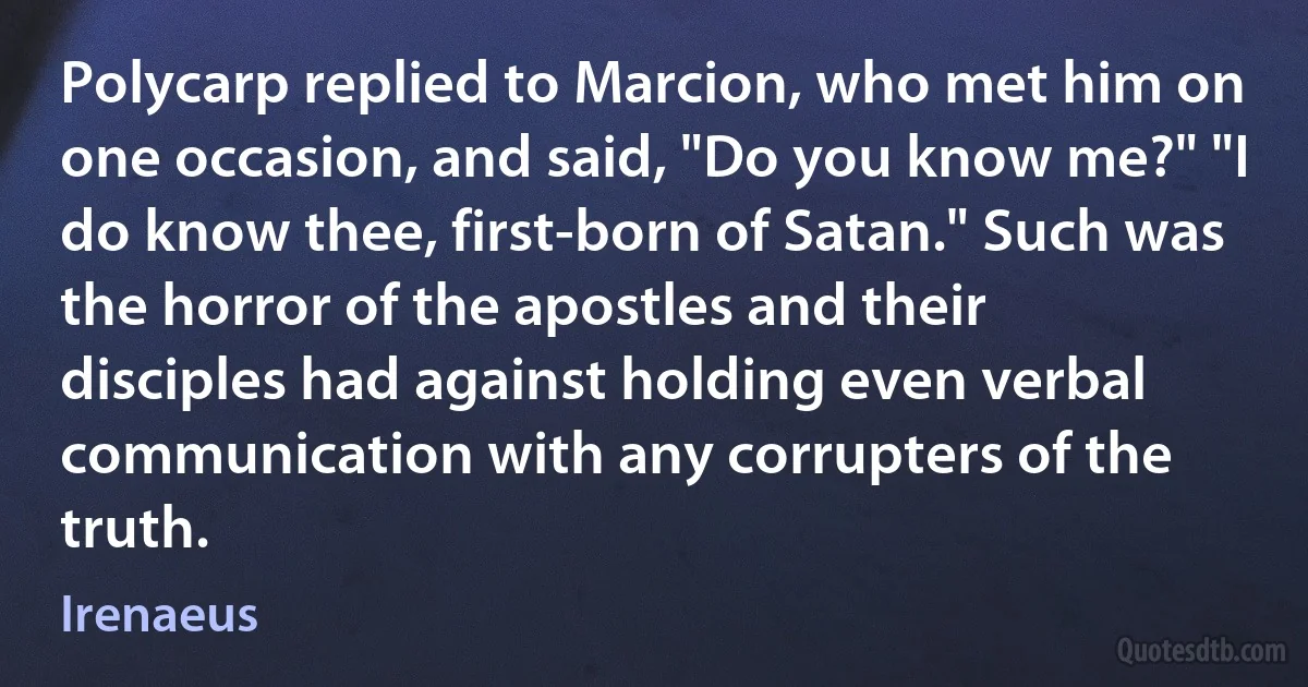 Polycarp replied to Marcion, who met him on one occasion, and said, "Do you know me?" "I do know thee, first-born of Satan." Such was the horror of the apostles and their disciples had against holding even verbal communication with any corrupters of the truth. (Irenaeus)