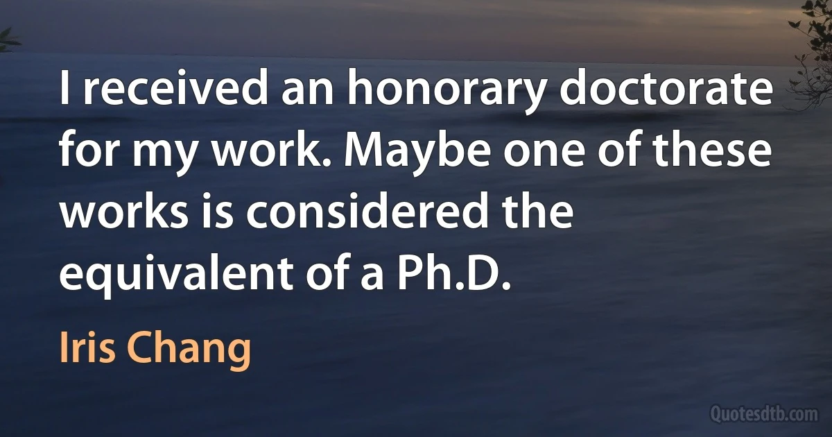 I received an honorary doctorate for my work. Maybe one of these works is considered the equivalent of a Ph.D. (Iris Chang)