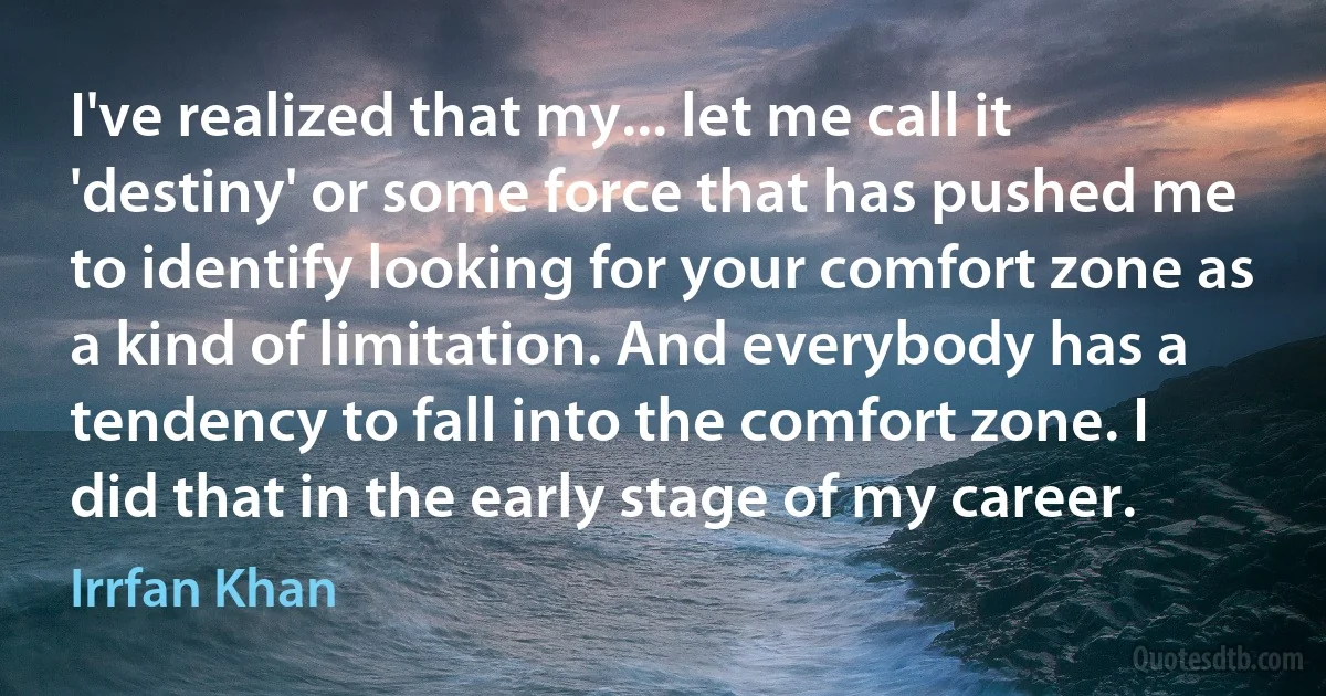 I've realized that my... let me call it 'destiny' or some force that has pushed me to identify looking for your comfort zone as a kind of limitation. And everybody has a tendency to fall into the comfort zone. I did that in the early stage of my career. (Irrfan Khan)