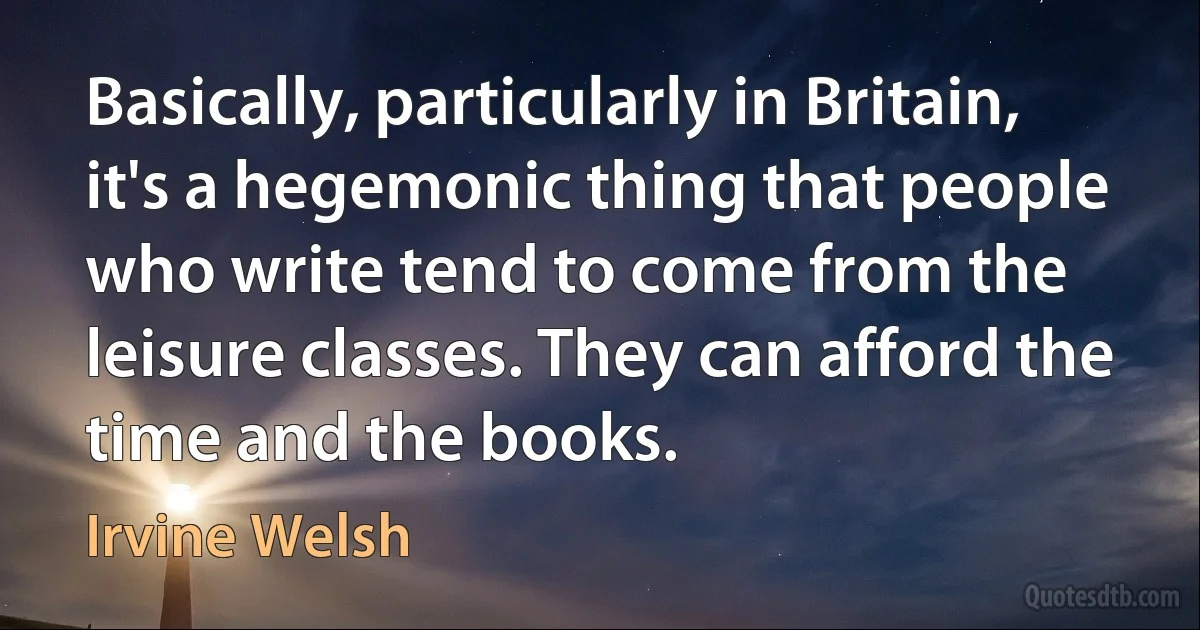 Basically, particularly in Britain, it's a hegemonic thing that people who write tend to come from the leisure classes. They can afford the time and the books. (Irvine Welsh)