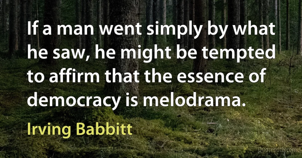 If a man went simply by what he saw, he might be tempted to affirm that the essence of democracy is melodrama. (Irving Babbitt)