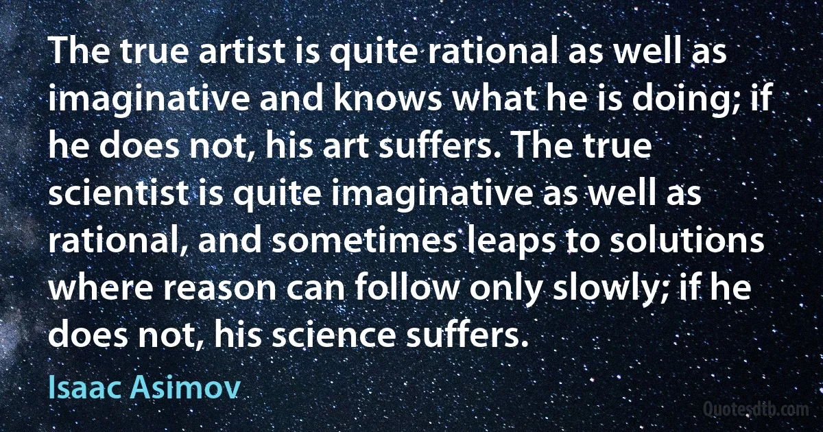 The true artist is quite rational as well as imaginative and knows what he is doing; if he does not, his art suffers. The true scientist is quite imaginative as well as rational, and sometimes leaps to solutions where reason can follow only slowly; if he does not, his science suffers. (Isaac Asimov)