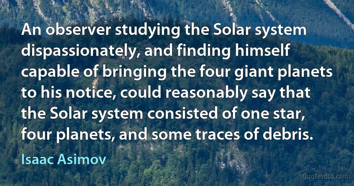 An observer studying the Solar system dispassionately, and finding himself capable of bringing the four giant planets to his notice, could reasonably say that the Solar system consisted of one star, four planets, and some traces of debris. (Isaac Asimov)