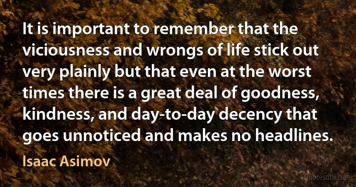 It is important to remember that the viciousness and wrongs of life stick out very plainly but that even at the worst times there is a great deal of goodness, kindness, and day-to-day decency that goes unnoticed and makes no headlines. (Isaac Asimov)