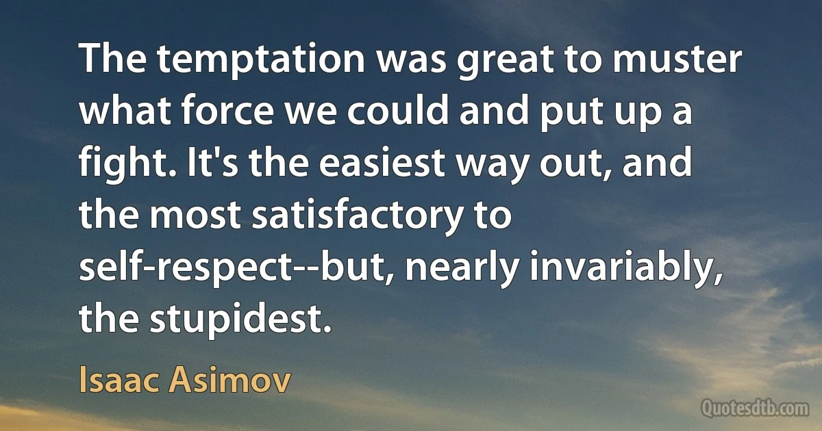 The temptation was great to muster what force we could and put up a fight. It's the easiest way out, and the most satisfactory to self-respect--but, nearly invariably, the stupidest. (Isaac Asimov)