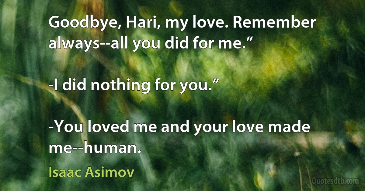 Goodbye, Hari, my love. Remember always--all you did for me.”

-I did nothing for you.”

-You loved me and your love made me--human. (Isaac Asimov)