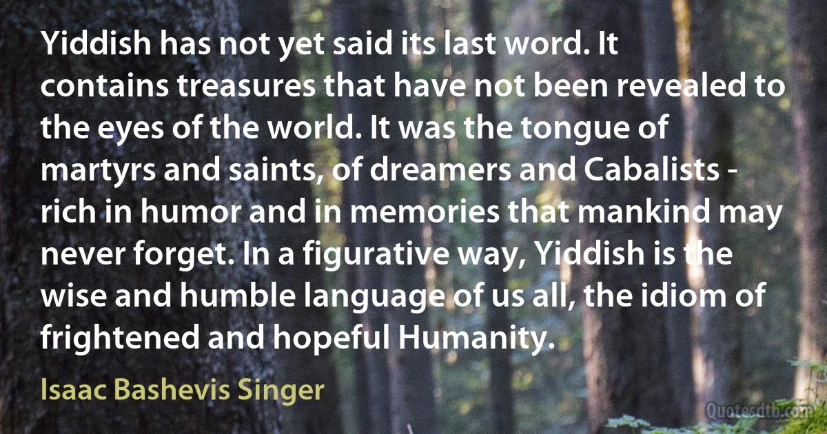 Yiddish has not yet said its last word. It contains treasures that have not been revealed to the eyes of the world. It was the tongue of martyrs and saints, of dreamers and Cabalists - rich in humor and in memories that mankind may never forget. In a figurative way, Yiddish is the wise and humble language of us all, the idiom of frightened and hopeful Humanity. (Isaac Bashevis Singer)