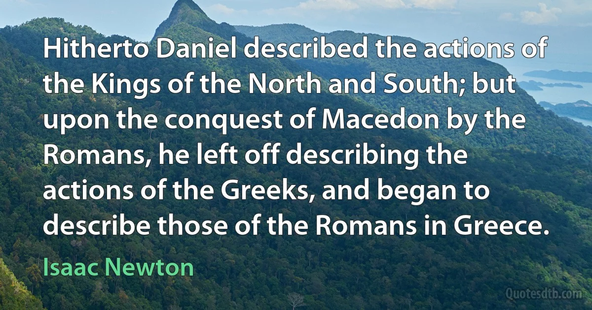 Hitherto Daniel described the actions of the Kings of the North and South; but upon the conquest of Macedon by the Romans, he left off describing the actions of the Greeks, and began to describe those of the Romans in Greece. (Isaac Newton)