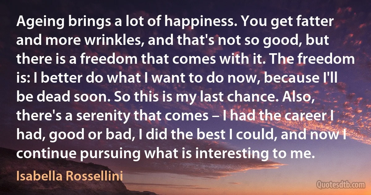 Ageing brings a lot of happiness. You get fatter and more wrinkles, and that's not so good, but there is a freedom that comes with it. The freedom is: I better do what I want to do now, because I'll be dead soon. So this is my last chance. Also, there's a serenity that comes – I had the career I had, good or bad, I did the best I could, and now I continue pursuing what is interesting to me. (Isabella Rossellini)
