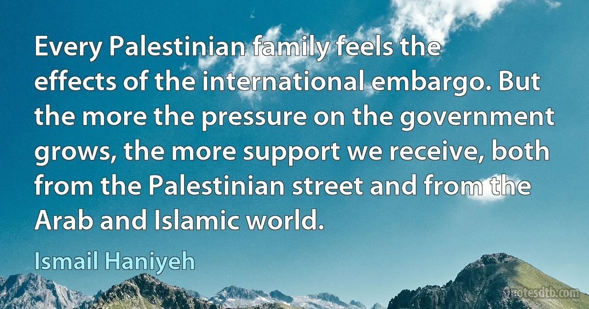 Every Palestinian family feels the effects of the international embargo. But the more the pressure on the government grows, the more support we receive, both from the Palestinian street and from the Arab and Islamic world. (Ismail Haniyeh)