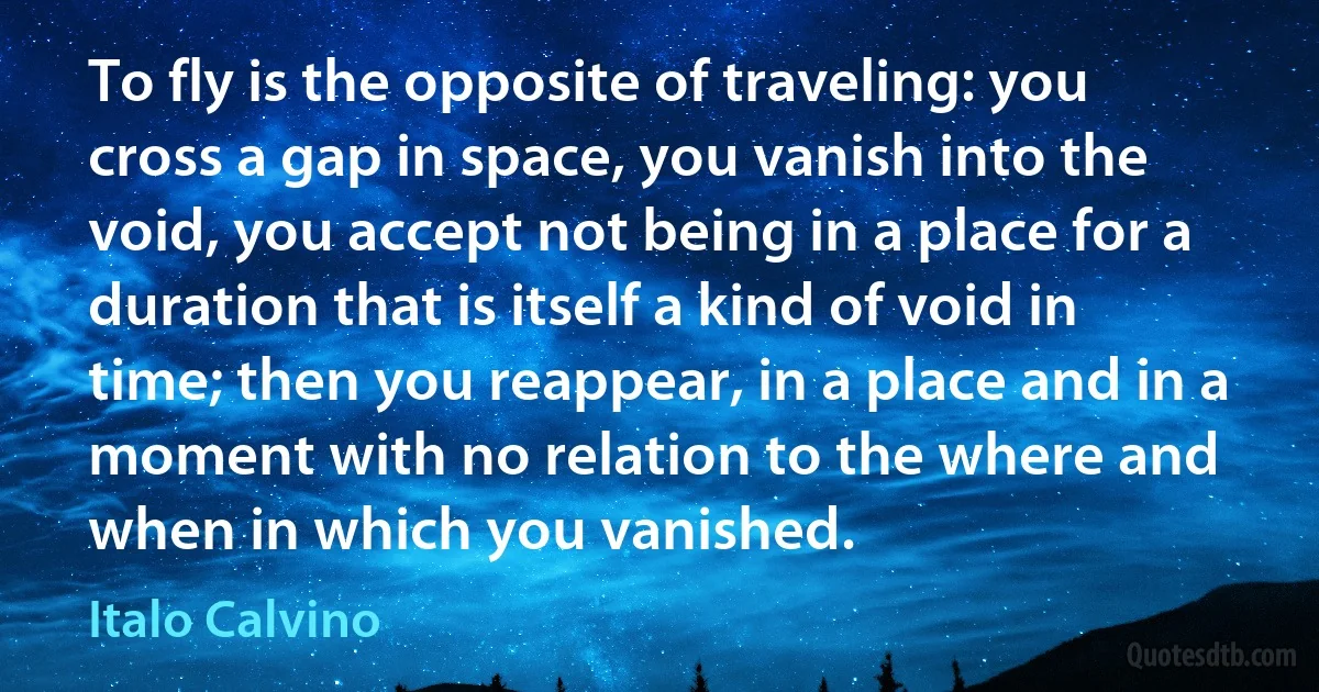 To fly is the opposite of traveling: you cross a gap in space, you vanish into the void, you accept not being in a place for a duration that is itself a kind of void in time; then you reappear, in a place and in a moment with no relation to the where and when in which you vanished. (Italo Calvino)