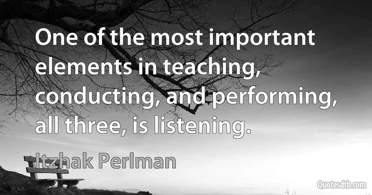 One of the most important elements in teaching, conducting, and performing, all three, is listening. (Itzhak Perlman)