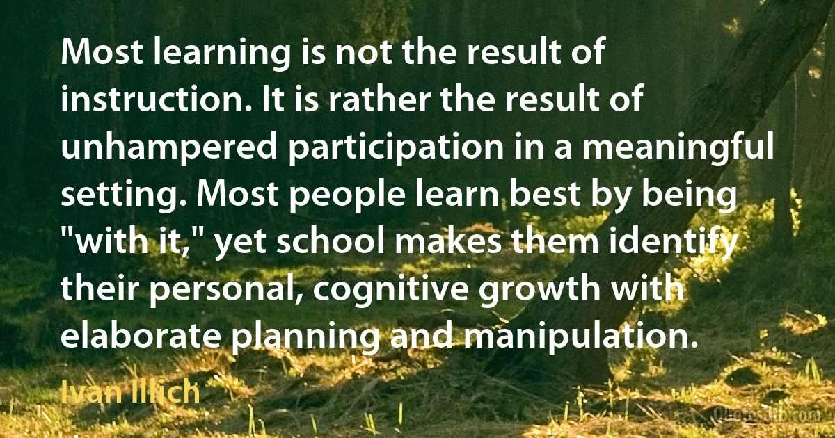 Most learning is not the result of instruction. It is rather the result of unhampered participation in a meaningful setting. Most people learn best by being "with it," yet school makes them identify their personal, cognitive growth with elaborate planning and manipulation. (Ivan Illich)