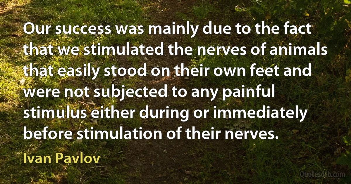 Our success was mainly due to the fact that we stimulated the nerves of animals that easily stood on their own feet and were not subjected to any painful stimulus either during or immediately before stimulation of their nerves. (Ivan Pavlov)