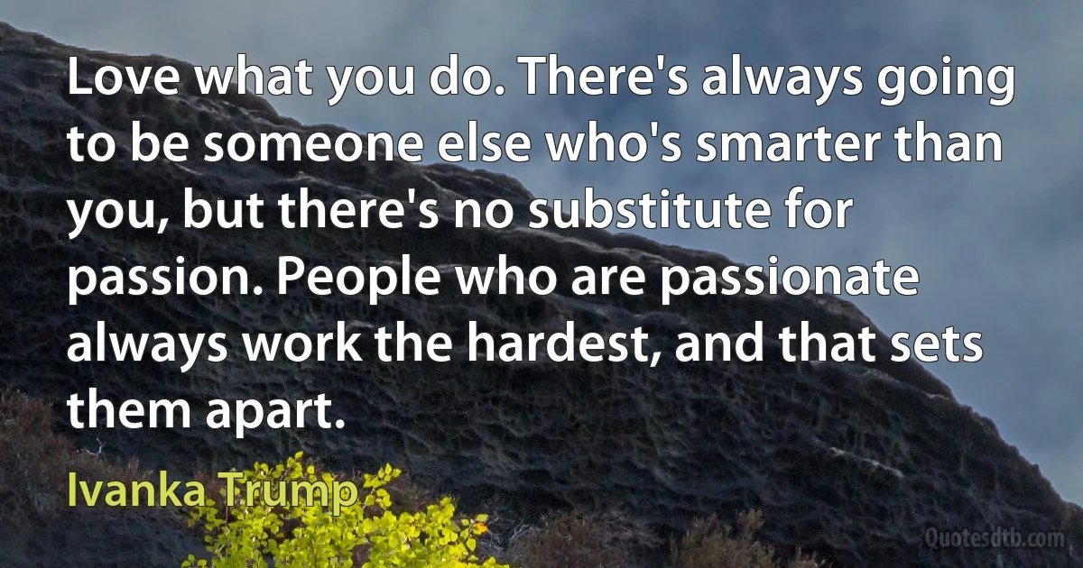 Love what you do. There's always going to be someone else who's smarter than you, but there's no substitute for passion. People who are passionate always work the hardest, and that sets them apart. (Ivanka Trump)