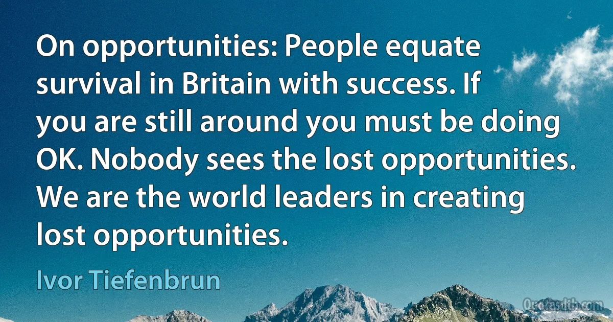 On opportunities: People equate survival in Britain with success. If you are still around you must be doing OK. Nobody sees the lost opportunities. We are the world leaders in creating lost opportunities. (Ivor Tiefenbrun)