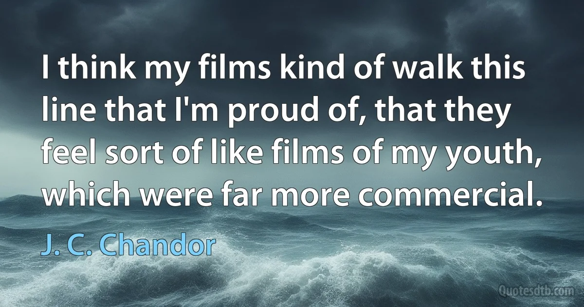 I think my films kind of walk this line that I'm proud of, that they feel sort of like films of my youth, which were far more commercial. (J. C. Chandor)