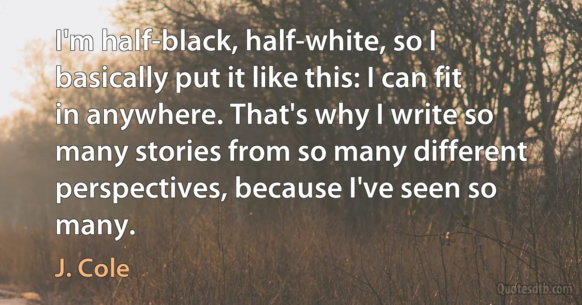 I'm half-black, half-white, so I basically put it like this: I can fit in anywhere. That's why I write so many stories from so many different perspectives, because I've seen so many. (J. Cole)