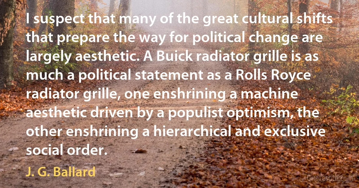 I suspect that many of the great cultural shifts that prepare the way for political change are largely aesthetic. A Buick radiator grille is as much a political statement as a Rolls Royce radiator grille, one enshrining a machine aesthetic driven by a populist optimism, the other enshrining a hierarchical and exclusive social order. (J. G. Ballard)