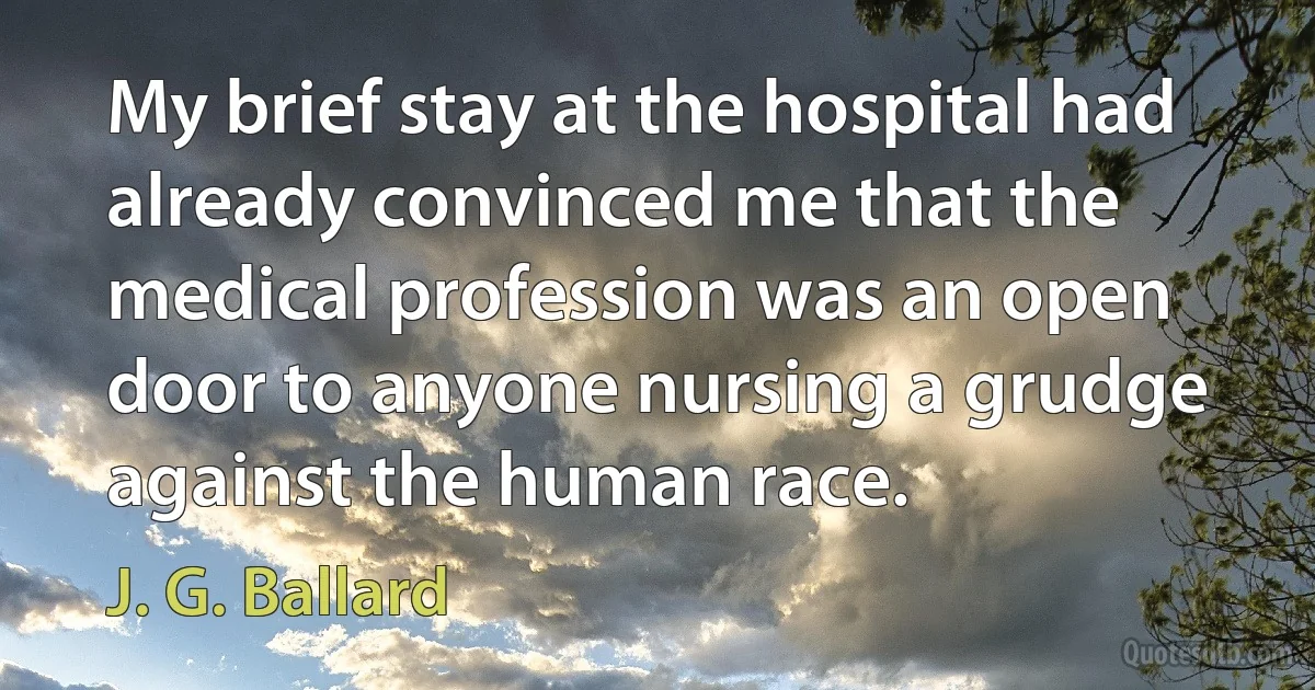 My brief stay at the hospital had already convinced me that the medical profession was an open door to anyone nursing a grudge against the human race. (J. G. Ballard)