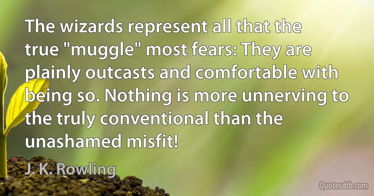 The wizards represent all that the true "muggle" most fears: They are plainly outcasts and comfortable with being so. Nothing is more unnerving to the truly conventional than the unashamed misfit! (J. K. Rowling)