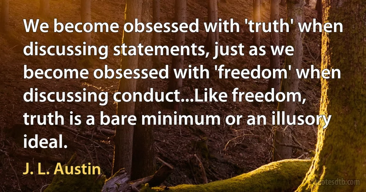 We become obsessed with 'truth' when discussing statements, just as we become obsessed with 'freedom' when discussing conduct...Like freedom, truth is a bare minimum or an illusory ideal. (J. L. Austin)